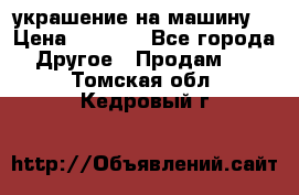 украшение на машину  › Цена ­ 2 000 - Все города Другое » Продам   . Томская обл.,Кедровый г.